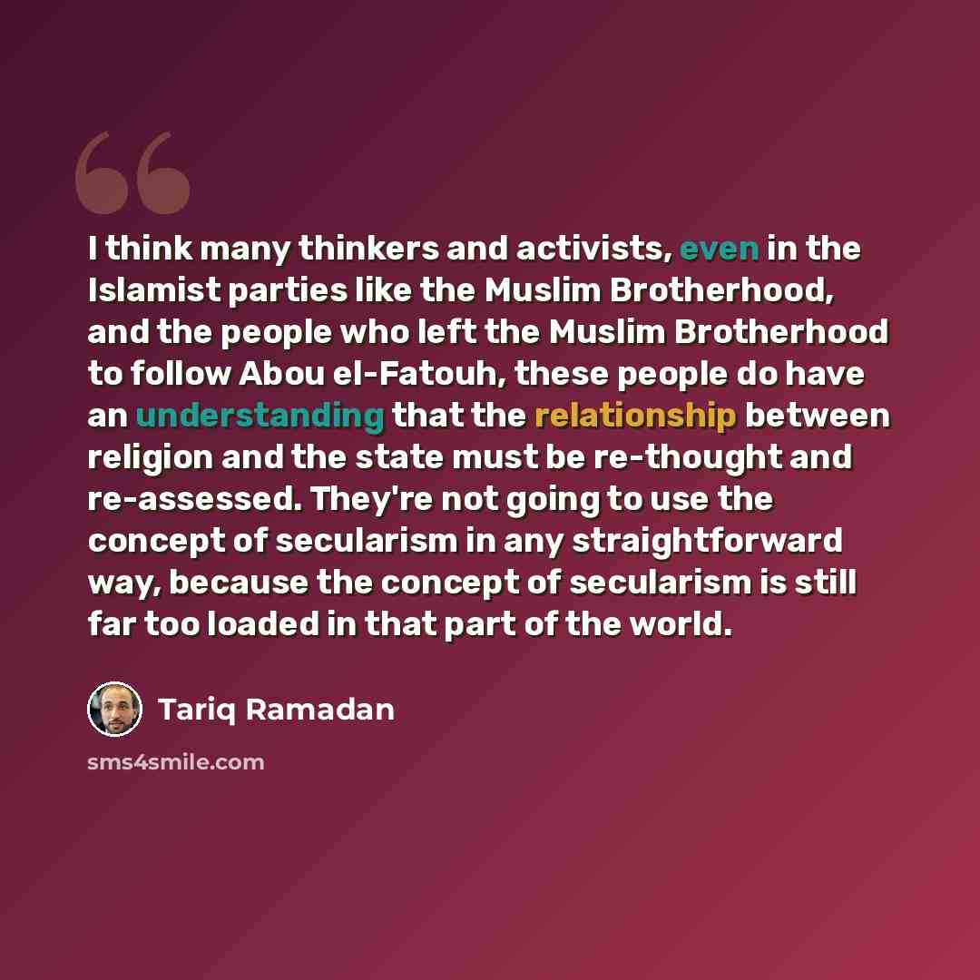 “I think many thinkers and activists, even in the Islamist parties like the Muslim Brotherhood, and the people who left the Muslim Brotherhood to follow Abou el-Fatouh, these people do have an understanding that the relationship between religion and the state must be re-thought and re-assessed…” quote by Tariq Ramadan