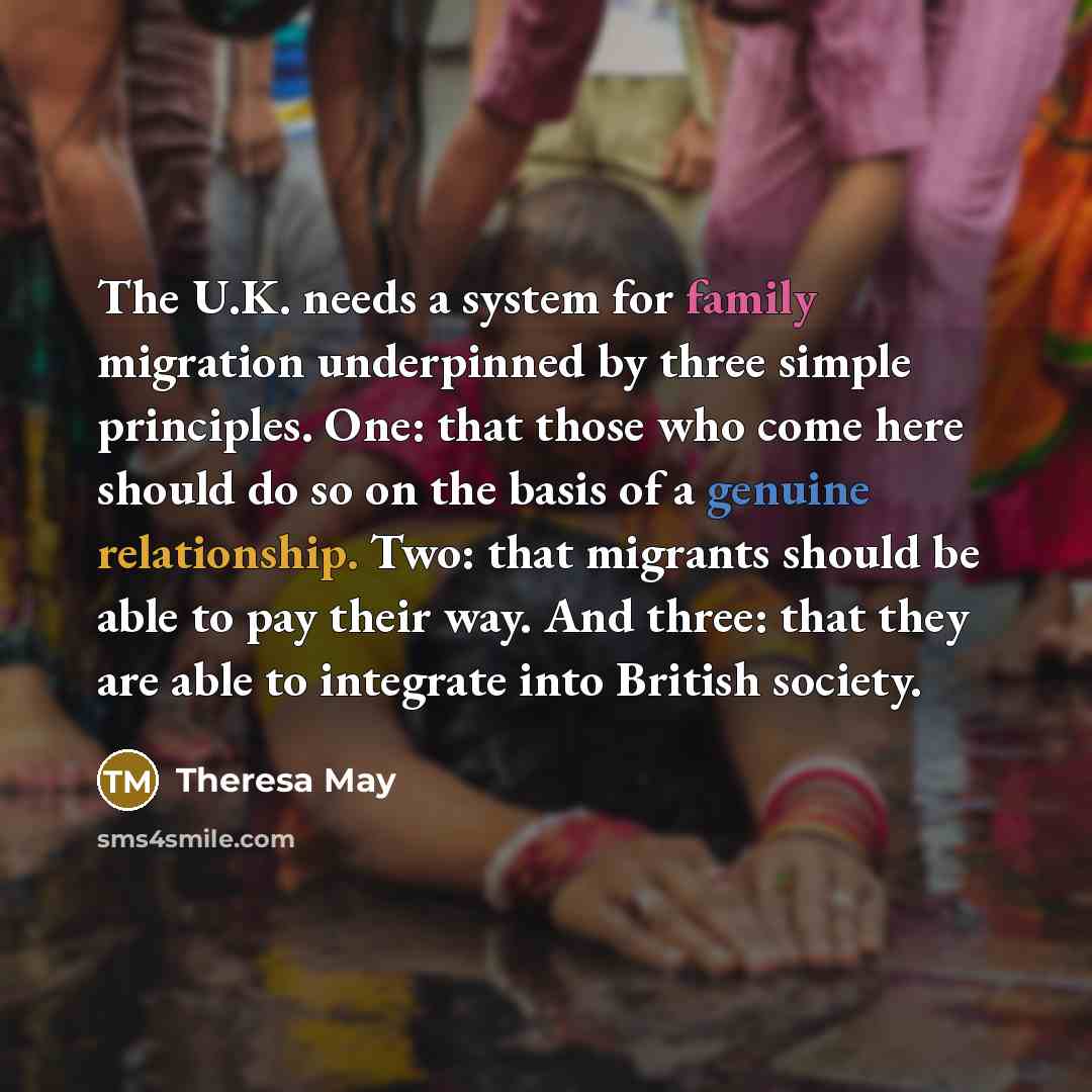 “The U.K. needs a system for family migration underpinned by three simple principles. One: that those who come here should do so on the basis of a genuine relationship. Two: that migrants should be able to pay their way. And three: that they are able to integrate into British society.” quote by Theresa May