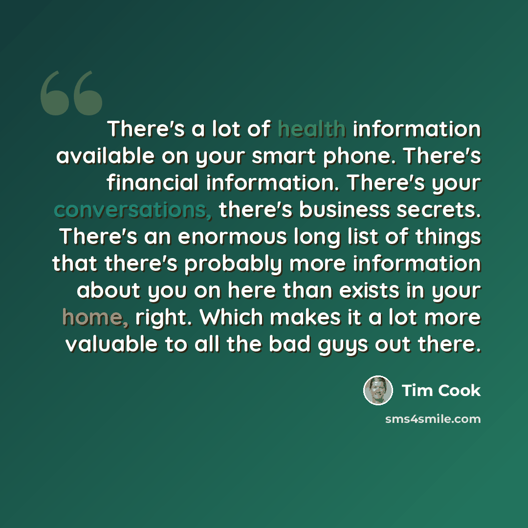 “There's a lot of health information available on your smart phone. There's financial information. There's your conversations, there's business secrets. There's an enormous long list of things that there's probably more information about you on here than exists in your home, right. Which makes it a…” quote by Tim Cook