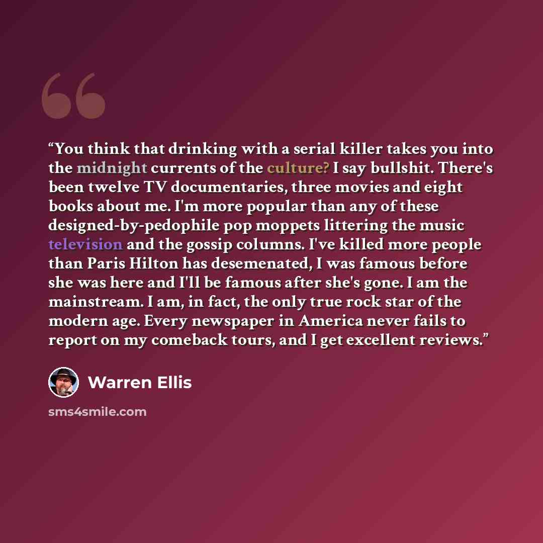 “You think that drinking with a serial killer takes you into the midnight currents of the culture? I say bullshit. There's been twelve TV documentaries, three movies and eight books about me. I'm more popular than any of these designed-by-pedophile pop moppets littering the music television and the…” quote by Warren Ellis