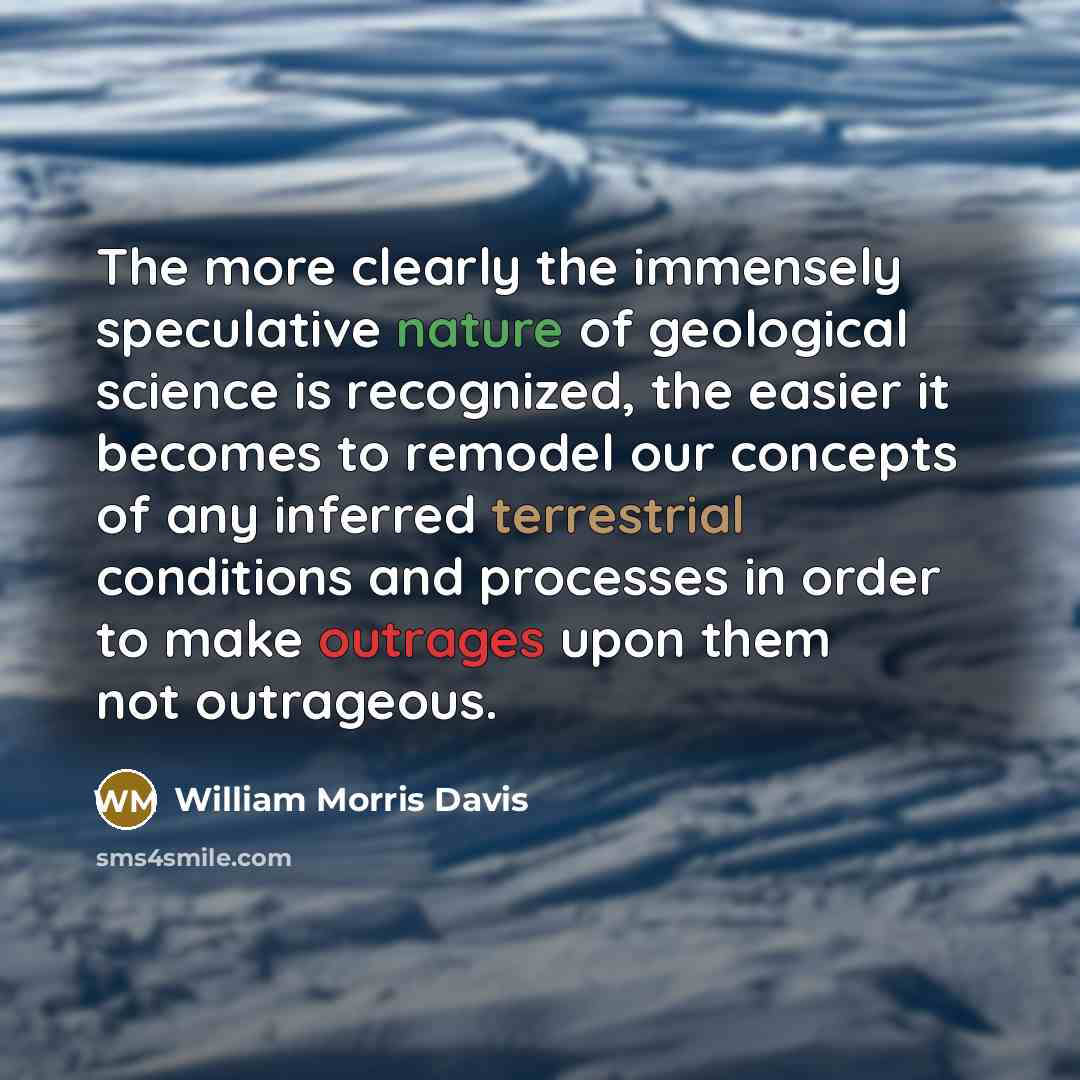 “The more clearly the immensely speculative nature of geological science is recognized, the easier it becomes to remodel our concepts of any inferred terrestrial conditions and processes in order to make outrages upon them not outrageous.” quote by William Morris Davis