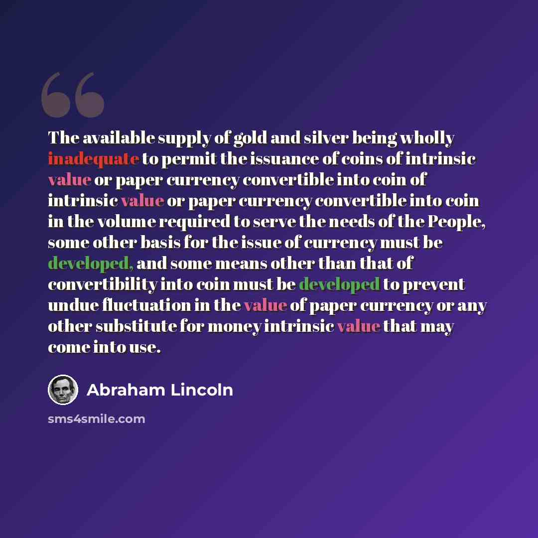 “The available supply of gold and silver being wholly inadequate to permit the issuance of coins of intrinsic value or paper currency convertible into coin of intrinsic value or paper currency convertible into coin in the volume required to serve the needs of the People, some other basis for the…” quote by Abraham Lincoln