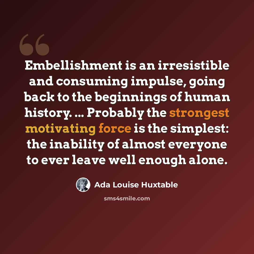 “Embellishment is an irresistible and consuming impulse, going back to the beginnings of human history. ... Probably the strongest motivating force is the simplest: the inability of almost everyone to ever leave well enough alone.” quote by Ada Louise Huxtable