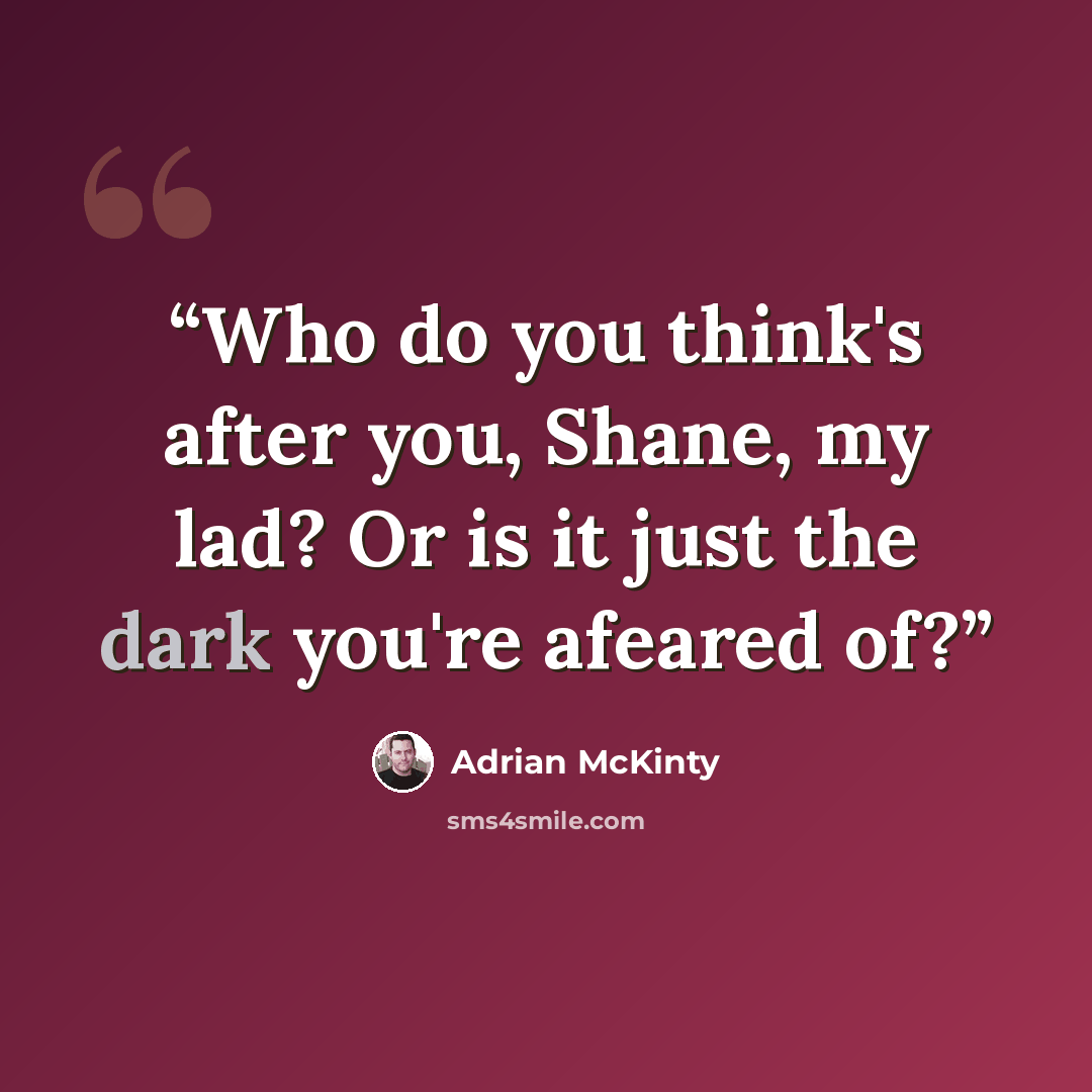 “Who do you think's after you, Shane, my lad? Or is it just the dark you're afeared of?” quote by Adrian McKinty