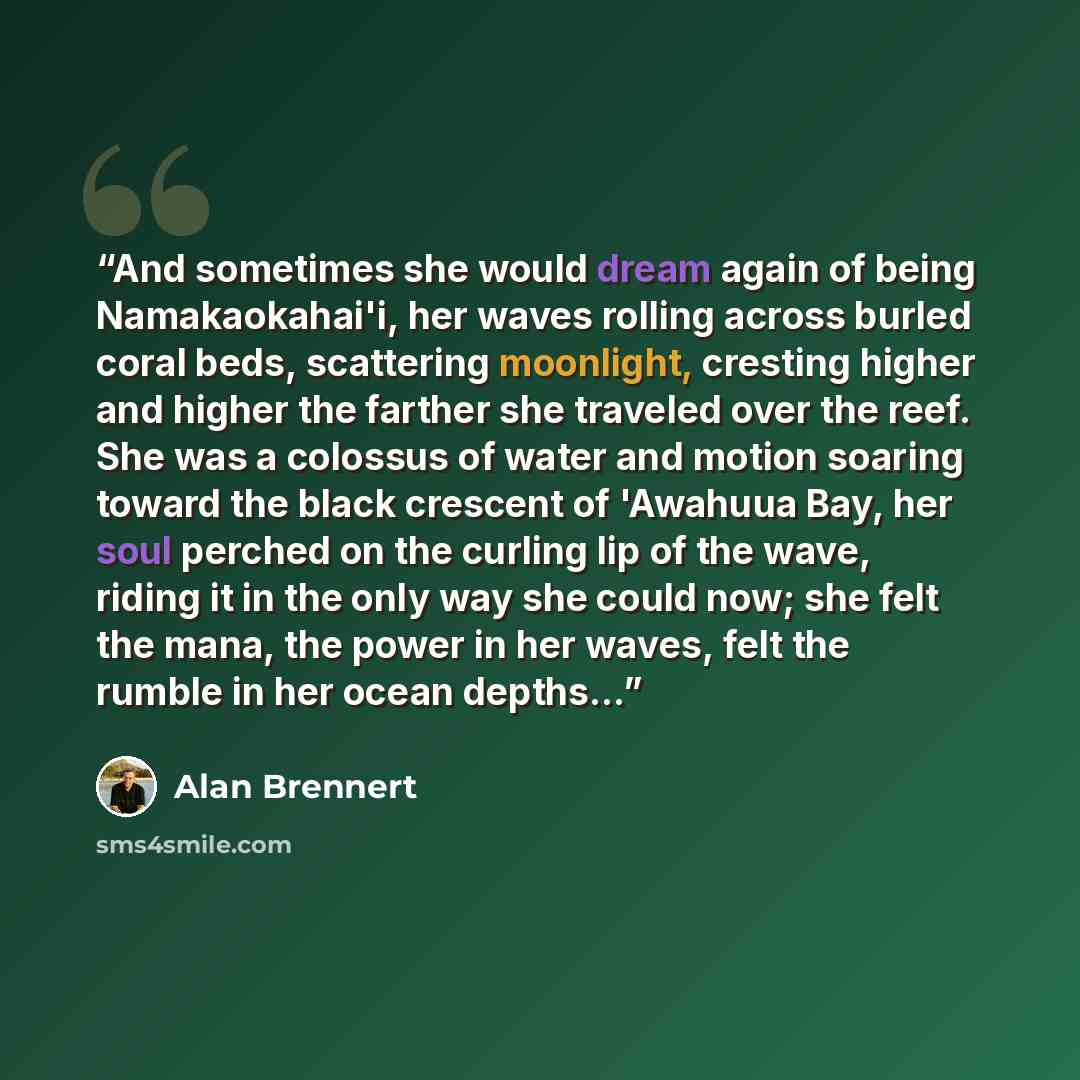 “And sometimes she would dream again of being Namakaokahai'i, her waves rolling across burled coral beds, scattering moonlight, cresting higher and higher the farther she traveled over the reef. She was a colossus of water and motion soaring toward the black crescent of 'Awahuua Bay, her soul…” quote by Alan Brennert