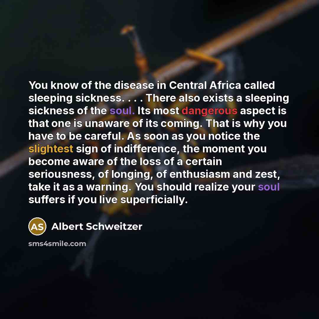 “You know of the disease in Central Africa called sleeping sickness. . . . There also exists a sleeping sickness of the soul. Its most dangerous aspect is that one is unaware of its coming. That is why you have to be careful. As soon as you notice the slightest sign of indifference, the moment you…” quote by Albert Schweitzer