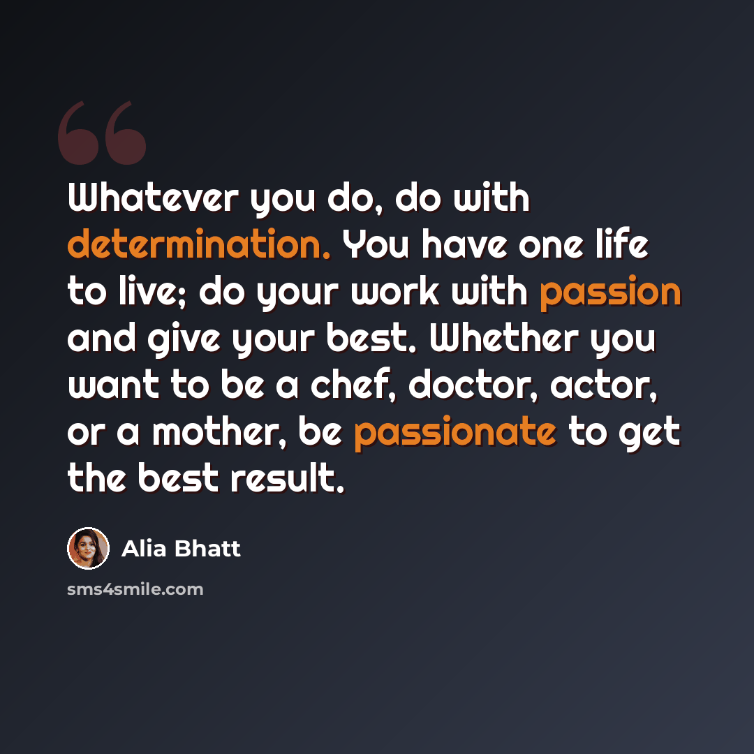 “Whatever you do, do with determination. You have one life to live; do your work with passion and give your best. Whether you want to be a chef, doctor, actor, or a mother, be passionate to get the best result.” quote by Alia Bhatt