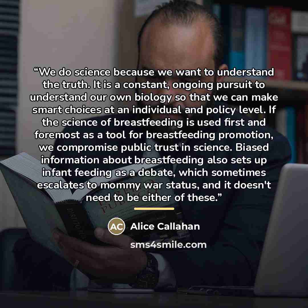 “We do science because we want to understand the truth. It is a constant, ongoing pursuit to understand our own biology so that we can make smart choices at an individual and policy level. If the science of breastfeeding is used first and foremost as a tool for breastfeeding promotion, we…” quote by Alice Callahan