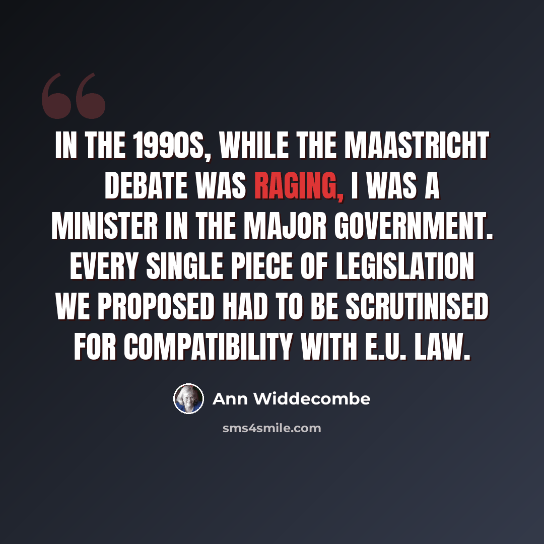 “In the 1990s, while the Maastricht debate was raging, I was a minister in the Major government. Every single piece of legislation we proposed had to be scrutinised for compatibility with E.U. law.” quote by Ann Widdecombe