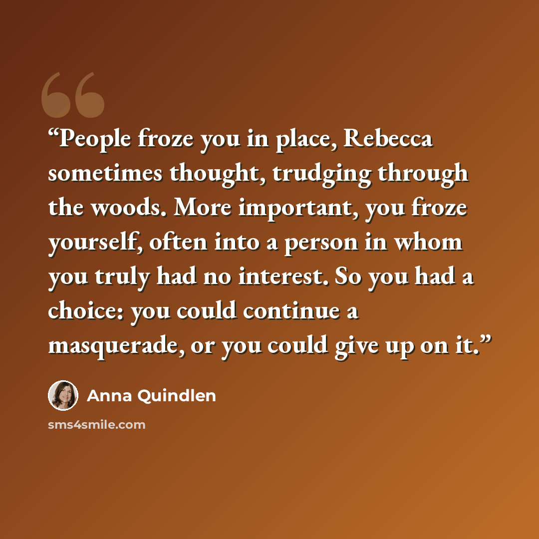 “People froze you in place, Rebecca sometimes thought, trudging through the woods. More important, you froze yourself, often into a person in whom you truly had no interest. So you had a choice: you could continue a masquerade, or you could give up on it.” quote by Anna Quindlen