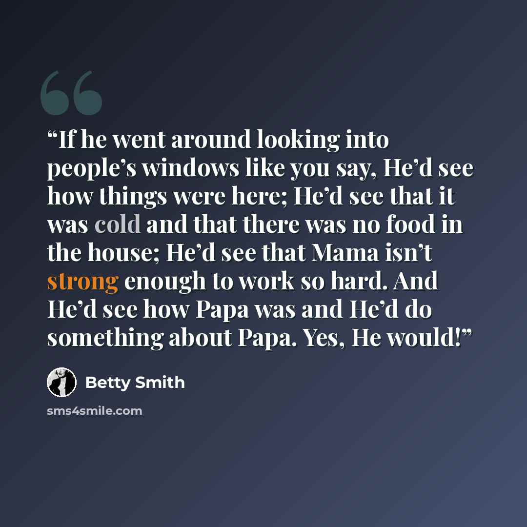 “If he went around looking into people’s windows like you say, He’d see how things were here; He’d see that it was cold and that there was no food in the house; He’d see that Mama isn’t strong enough to work so hard. And He’d see how Papa was and He’d do something about Papa. Yes, He would!” quote by Betty Smith