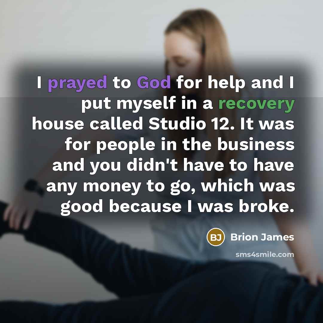 “I prayed to God for help and I put myself in a recovery house called Studio 12. It was for people in the business and you didn't have to have any money to go, which was good because I was broke.” quote by Brion James