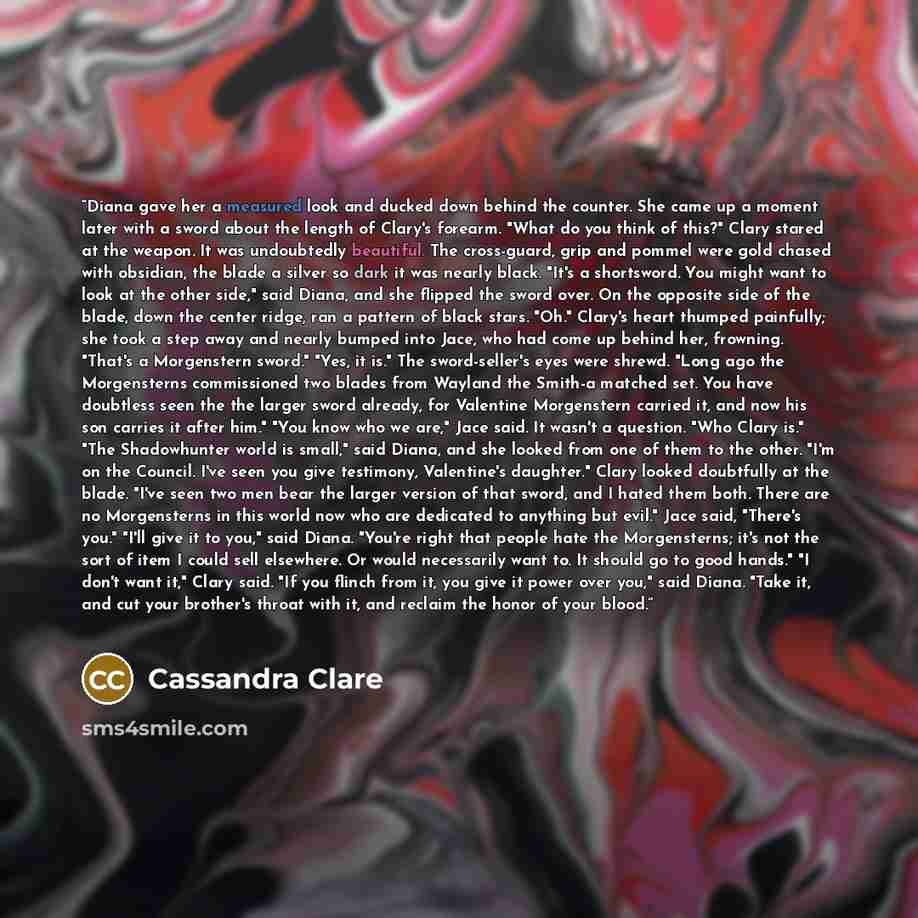 “Diana gave her a measured look and ducked down behind the counter. She came up a moment later with a sword about the length of Clary's forearm. "What do you think of this?" Clary stared at the weapon. It was undoubtedly beautiful. The cross-guard, grip and pommel were gold chased with obsidian…” quote by Cassandra Clare