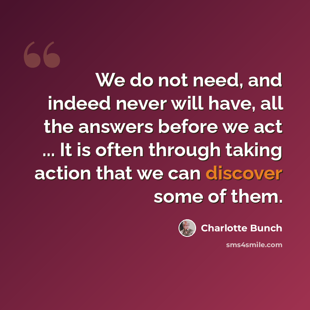 “We do not need, and indeed never will have, all the answers before we act ... It is often through taking action that we can discover some of them.” quote by Charlotte Bunch
