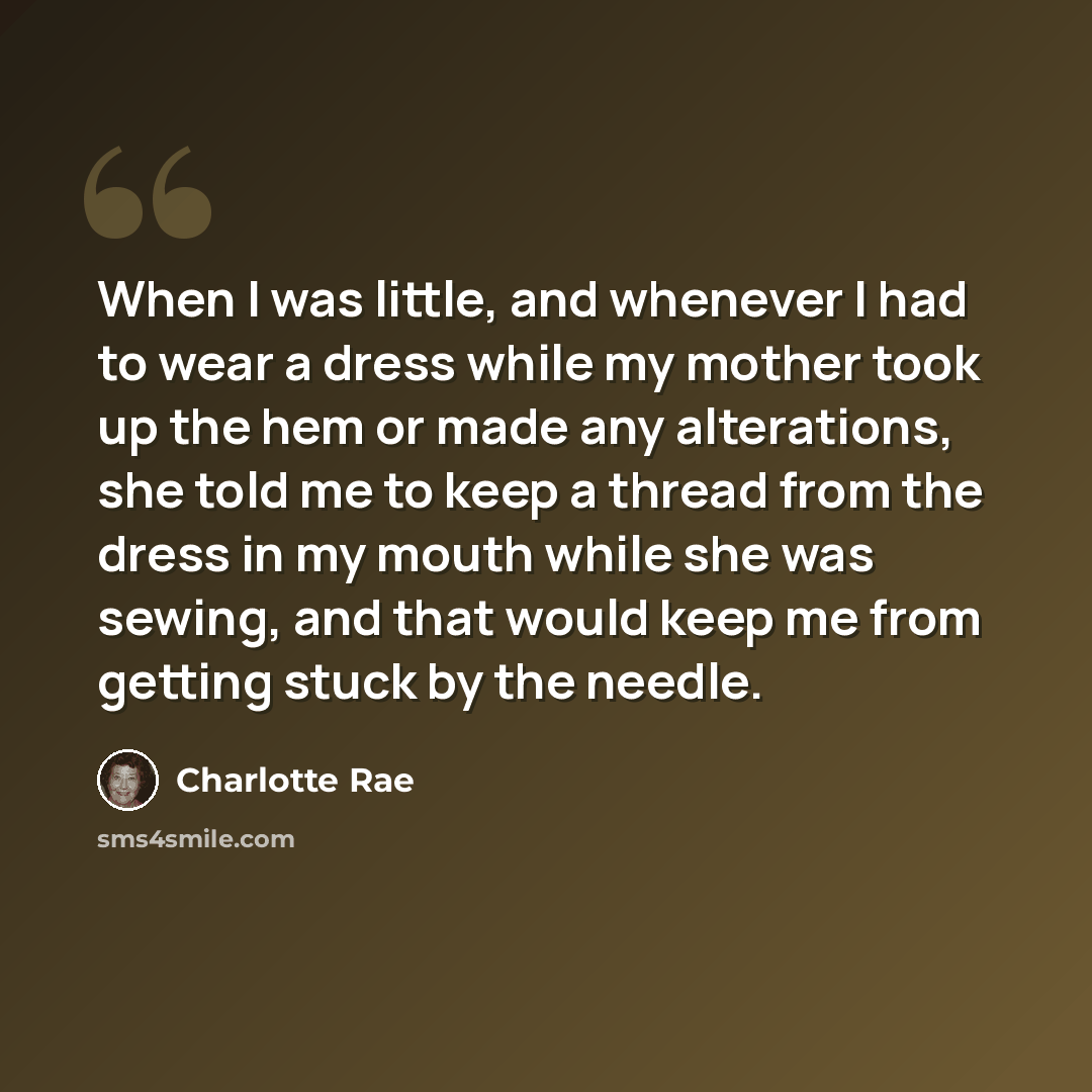 “When I was little, and whenever I had to wear a dress while my mother took up the hem or made any alterations, she told me to keep a thread from the dress in my mouth while she was sewing, and that would keep me from getting stuck by the needle.” quote by Charlotte Rae