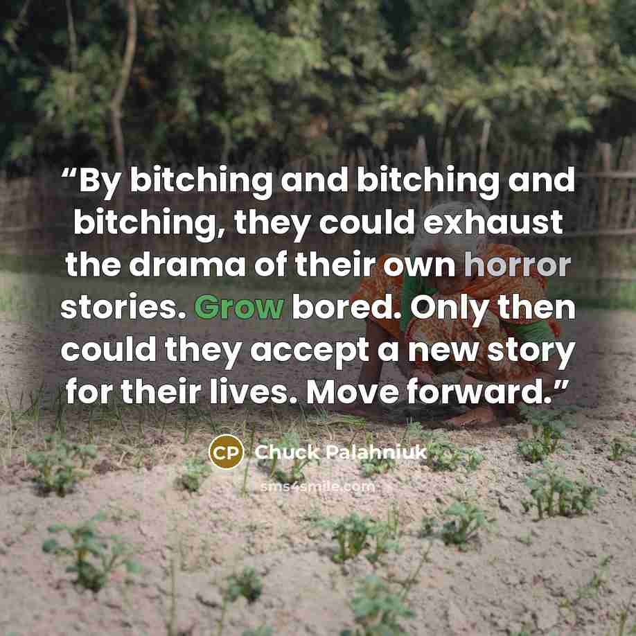 “By bitching and bitching and bitching, they could exhaust the drama of their own horror stories. Grow bored. Only then could they accept a new story for their lives. Move forward.” quote by Chuck Palahniuk