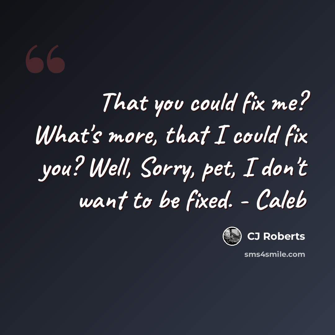“That you could fix me? What's more, that I could fix you? Well, Sorry, pet, I don't want to be fixed. - Caleb” quote by CJ Roberts