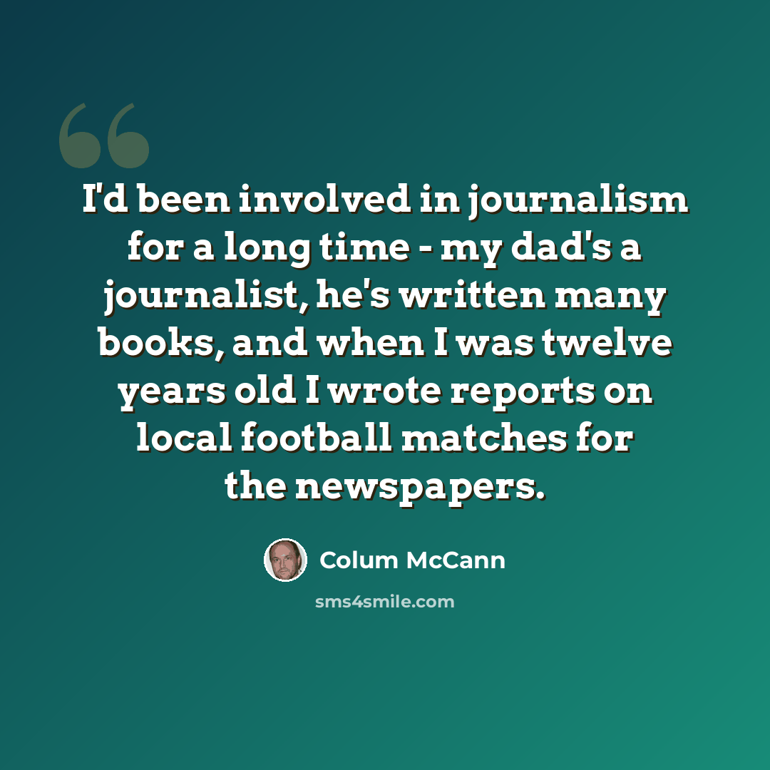 “I'd been involved in journalism for a long time - my dad's a journalist, he's written many books, and when I was twelve years old I wrote reports on local football matches for the newspapers.” quote by Colum McCann
