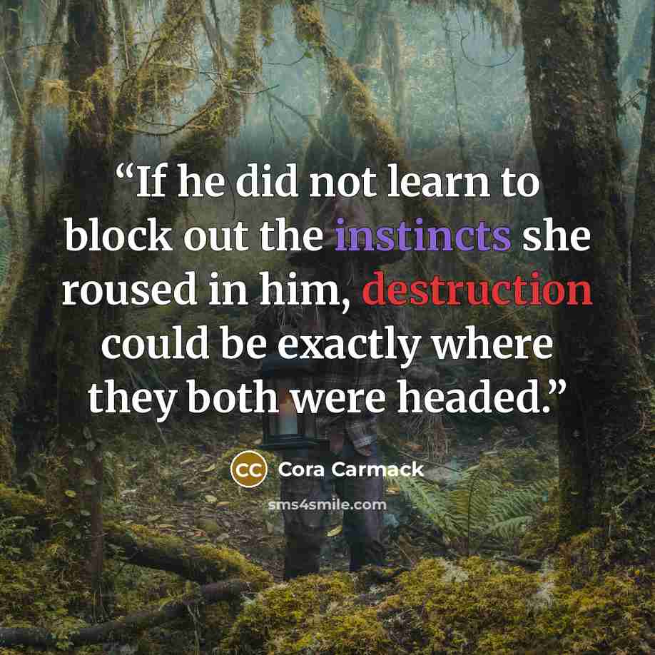“If he did not learn to block out the instincts she roused in him, destruction could be exactly where they both were headed.” quote by Cora Carmack