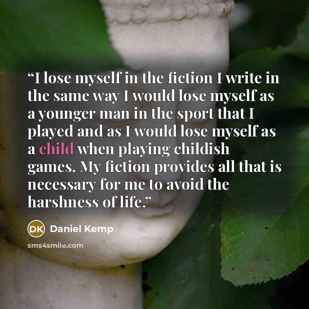 “I lose myself in the fiction I write in the same way I would lose myself as a younger man in the sport that I played and as I would lose myself as a child when playing childish games. My fiction provides all that is necessary for me to avoid the harshness of life.” quote by Daniel Kemp