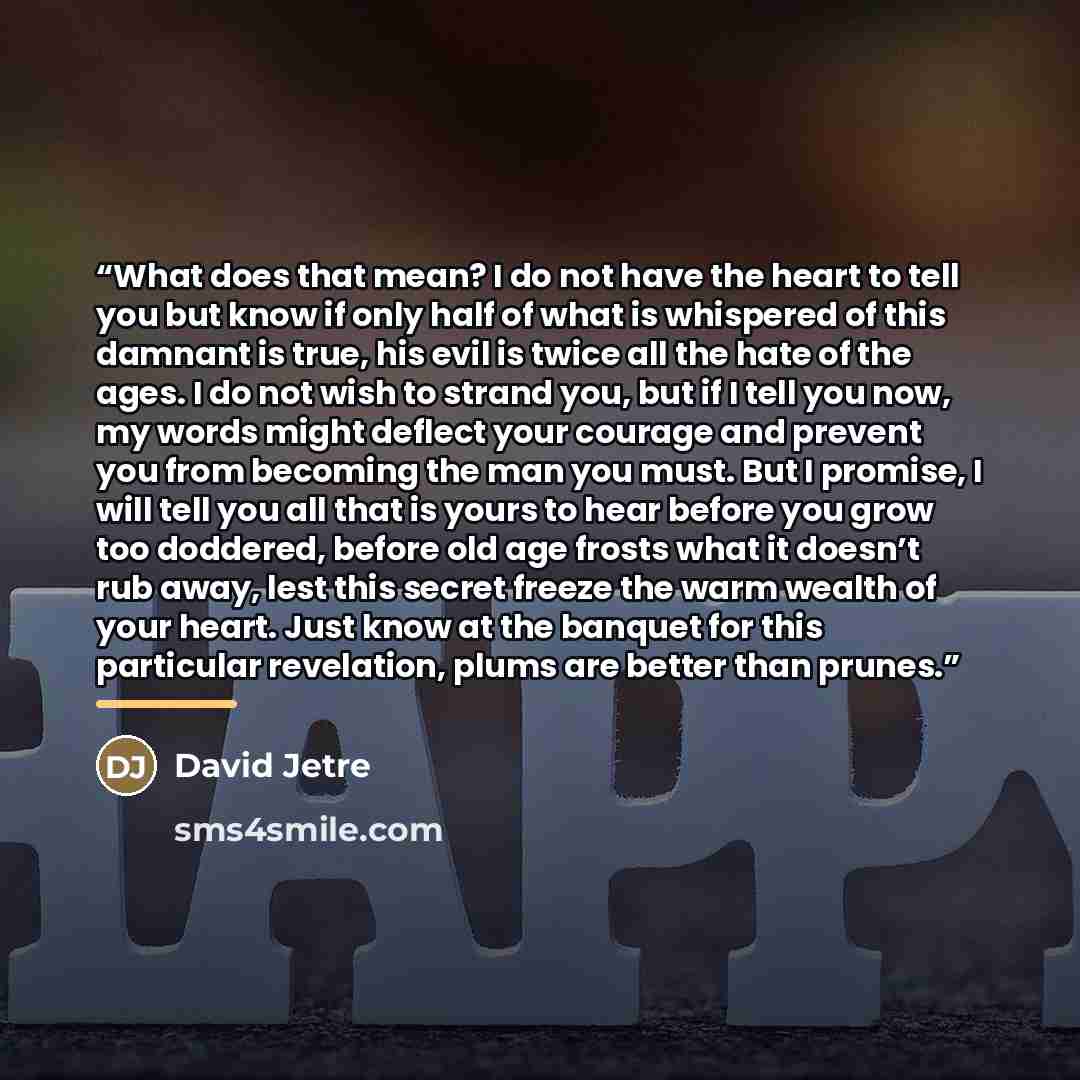 “What does that mean? I do not have the heart to tell you but know if only half of what is whispered of this damnant is true, his evil is twice all the hate of the ages. I do not wish to strand you, but if I tell you now, my words might deflect your courage and prevent you from becoming the man you…” quote by David Jetre