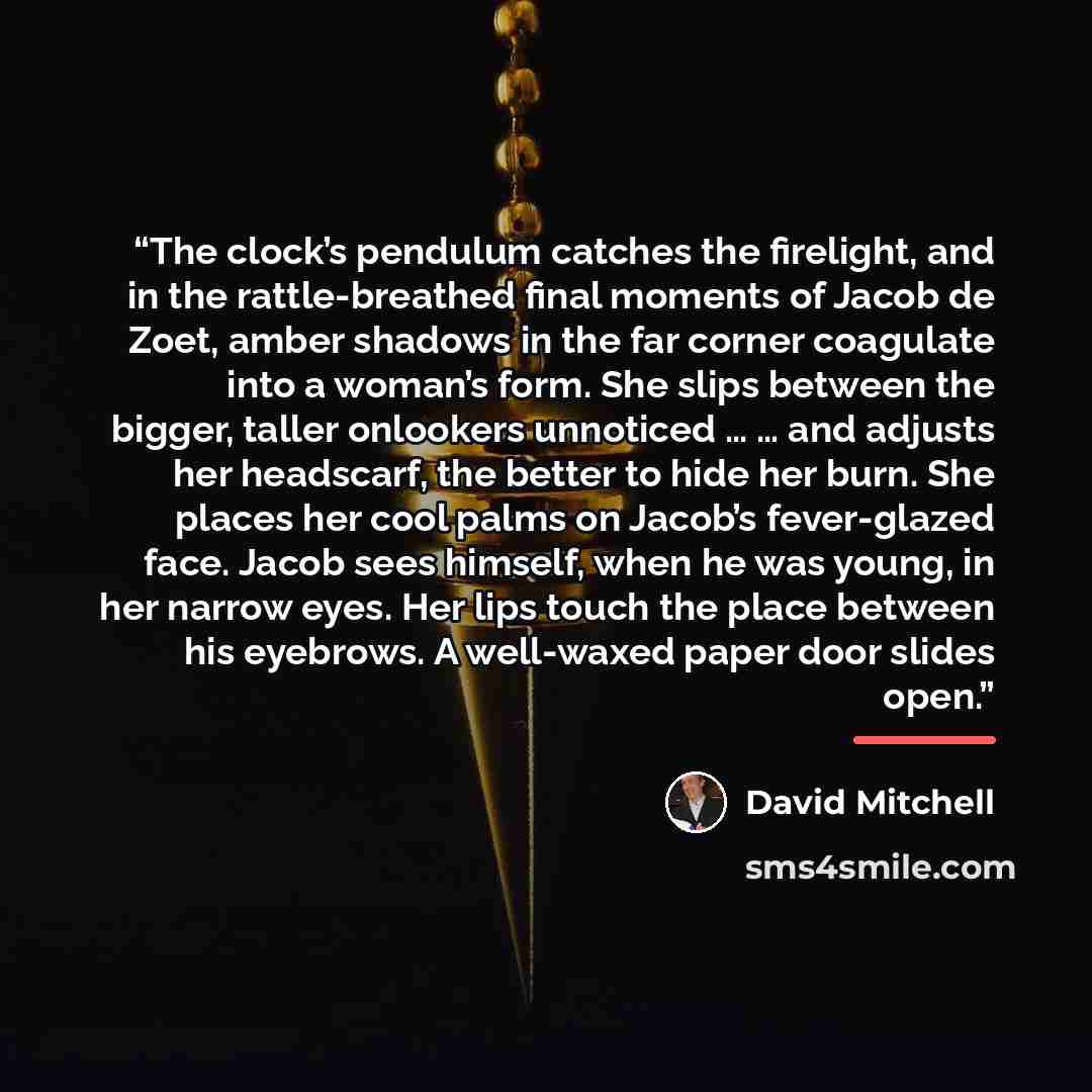 “The clock’s pendulum catches the firelight, and in the rattle-breathed final moments of Jacob de Zoet, amber shadows in the far corner coagulate into a woman’s form. She slips between the bigger, taller onlookers unnoticed … … and adjusts her headscarf, the better to hide her burn. She places her…” quote by David Mitchell