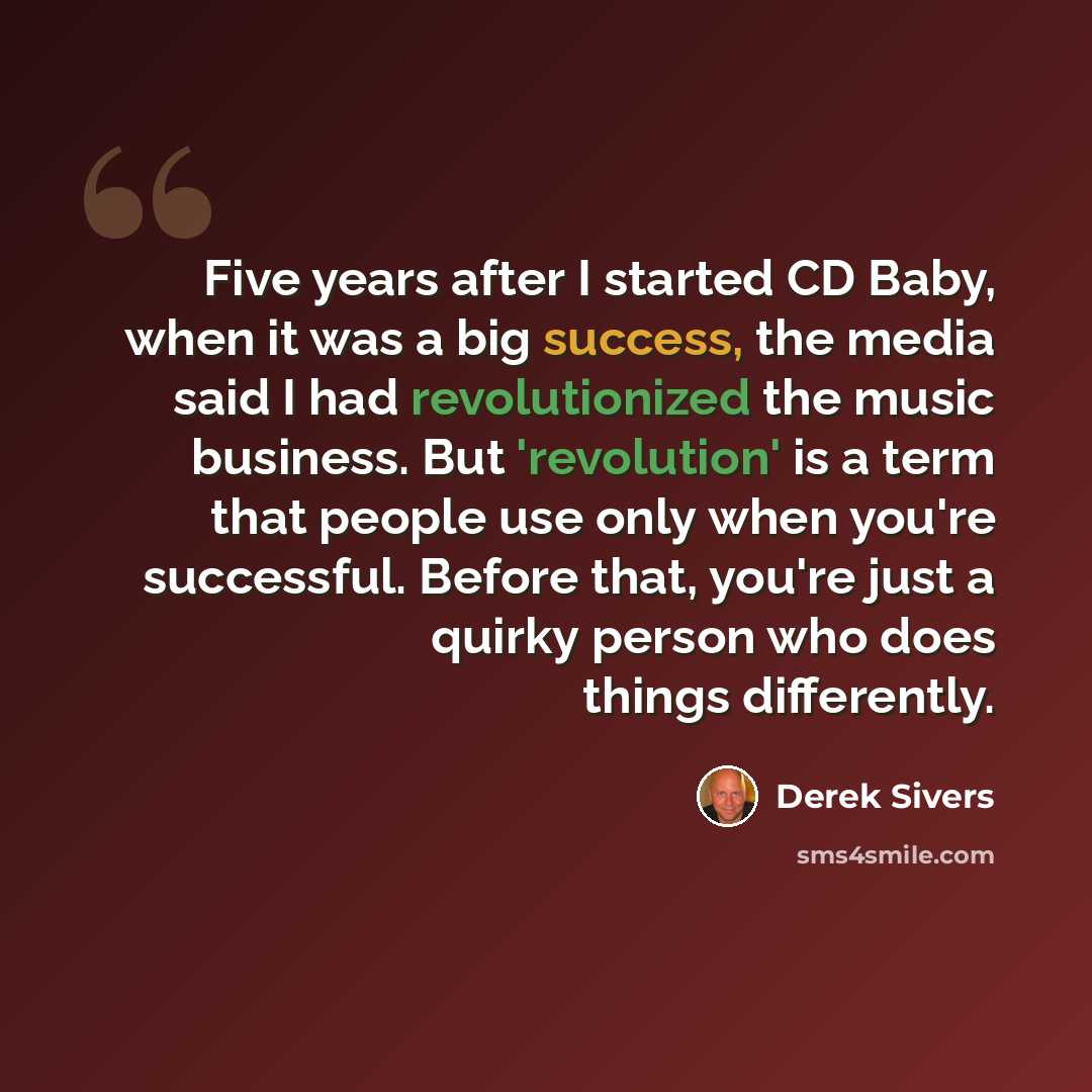 “Five years after I started CD Baby, when it was a big success, the media said I had revolutionized the music business. But 'revolution' is a term that people use only when you're successful. Before that, you're just a quirky person who does things differently.” quote by Derek Sivers