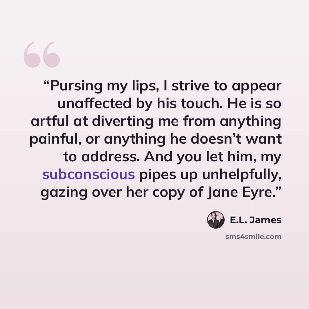 “Pursing my lips, I strive to appear unaffected by his touch. He is so artful at diverting me from anything painful, or anything he doesn’t want to address. And you let him, my subconscious pipes up unhelpfully, gazing over her copy of Jane Eyre.” quote by E.L. James