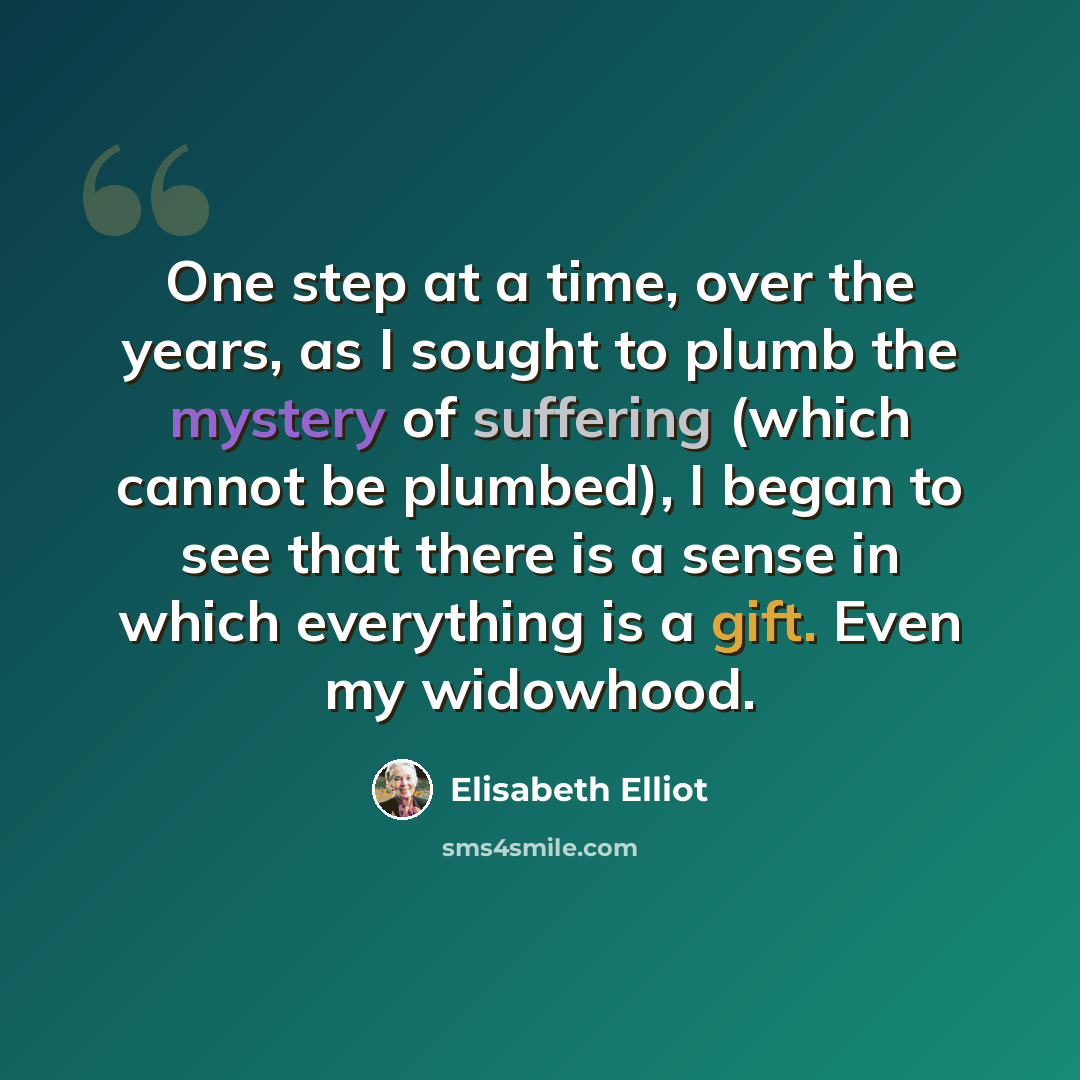 “One step at a time, over the years, as I sought to plumb the mystery of suffering (which cannot be plumbed), I began to see that there is a sense in which everything is a gift. Even my widowhood.” quote by Elisabeth Elliot