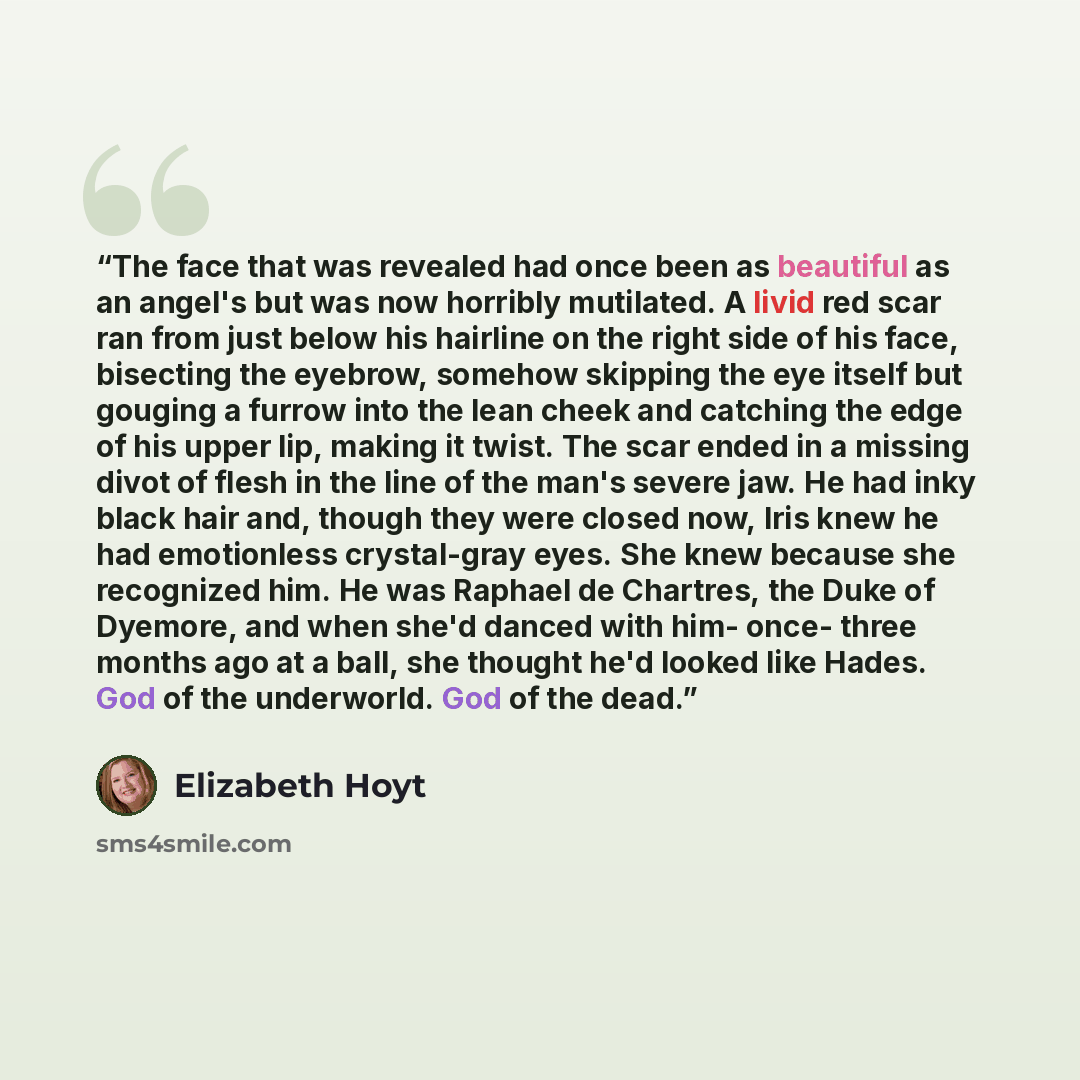 “The face that was revealed had once been as beautiful as an angel's but was now horribly mutilated. A livid red scar ran from just below his hairline on the right side of his face, bisecting the eyebrow, somehow skipping the eye itself but gouging a furrow into the lean cheek and catching the edge…” quote by Elizabeth Hoyt