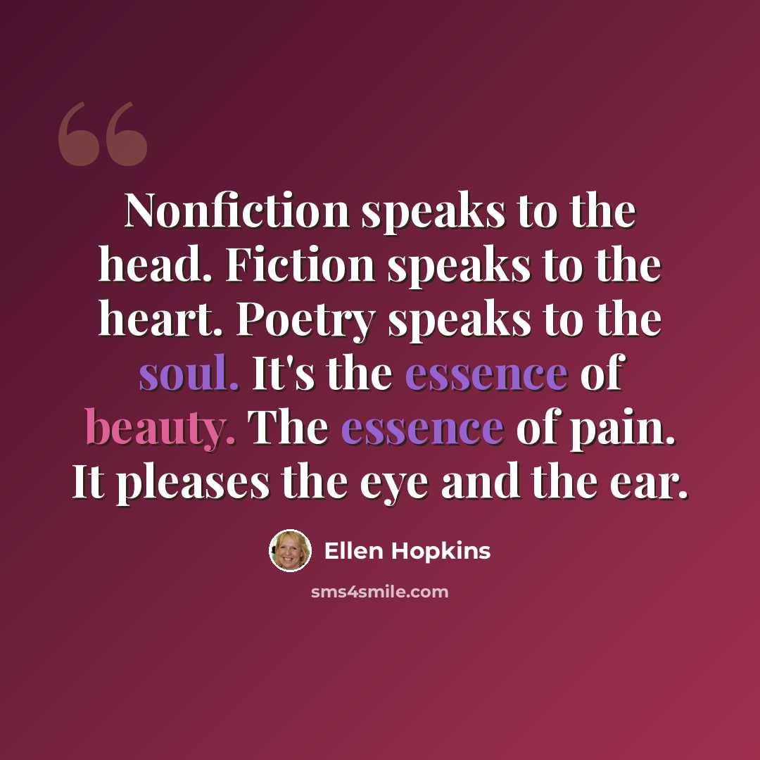 “Nonfiction speaks to the head. Fiction speaks to the heart. Poetry speaks to the soul. It's the essence of beauty. The essence of pain. It pleases the eye and the ear.” quote by Ellen Hopkins