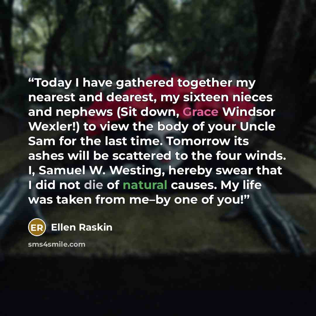“Today I have gathered together my nearest and dearest, my sixteen nieces and nephews (Sit down, Grace Windsor Wexler!) to view the body of your Uncle Sam for the last time. Tomorrow its ashes will be scattered to the four winds. I, Samuel W. Westing, hereby swear that I did not die of natural…” quote by Ellen Raskin