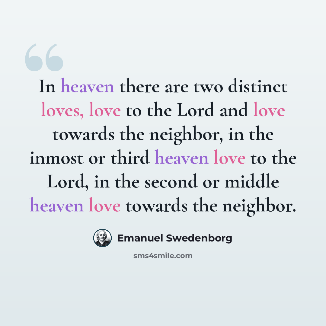 “In heaven there are two distinct loves, love to the Lord and love towards the neighbor, in the inmost or third heaven love to the Lord, in the second or middle heaven love towards the neighbor.” quote by Emanuel Swedenborg