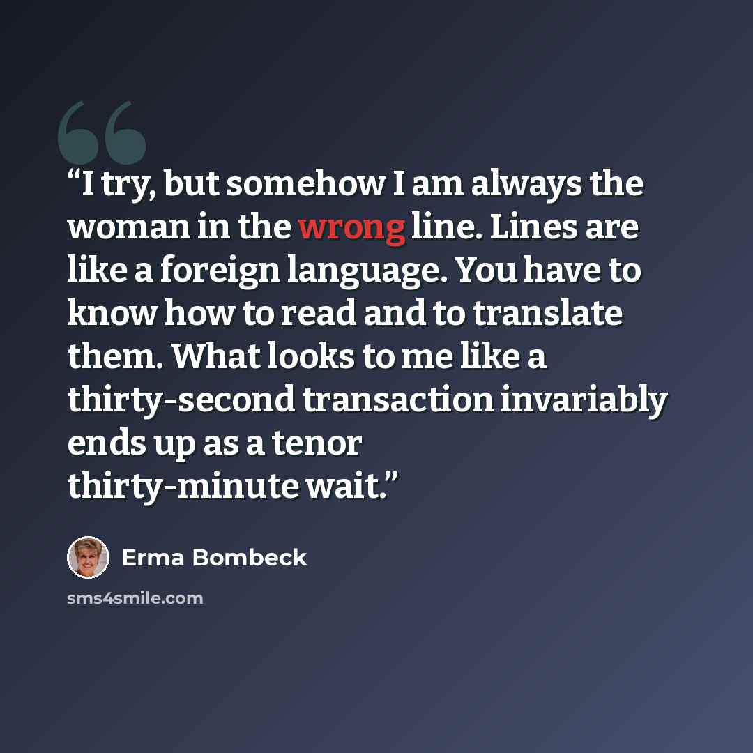 “I try, but somehow I am always the woman in the wrong line. Lines are like a foreign language. You have to know how to read and to translate them. What looks to me like a thirty-second transaction invariably ends up as a tenor thirty-minute wait.” quote by Erma Bombeck