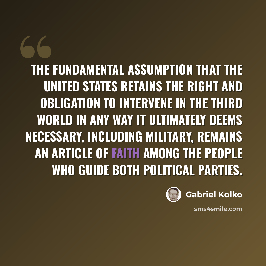“The fundamental assumption that the United States retains the right and obligation to intervene in the Third World in any way it ultimately deems necessary, including military, remains an article of faith among the people who guide both political parties.” quote by Gabriel Kolko