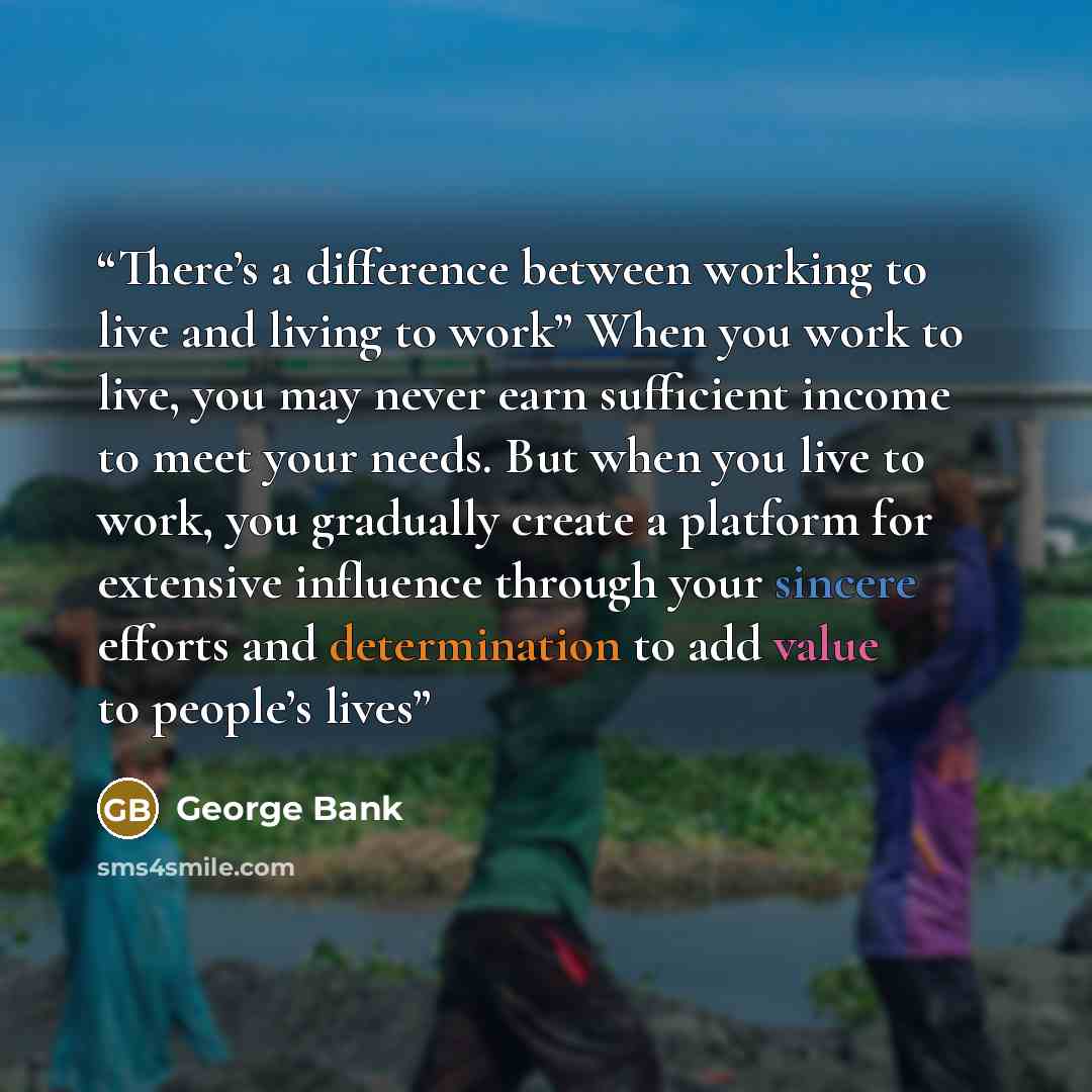 “There’s a difference between working to live and living to work” When you work to live, you may never earn sufficient income to meet your needs. But when you live to work, you gradually create a platform for extensive influence through your sincere efforts and determination to add value to…” quote by George Bank