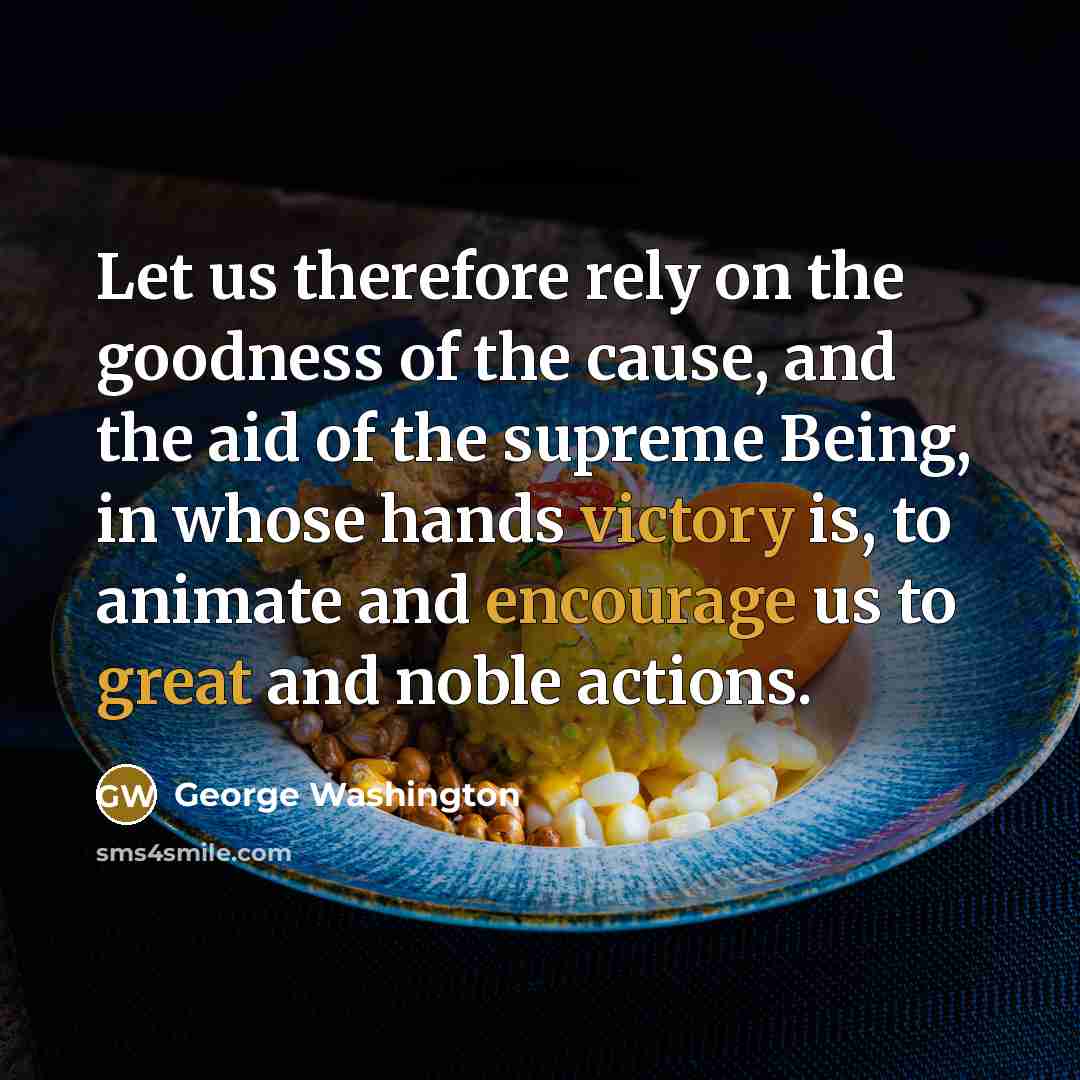 “Let us therefore rely on the goodness of the cause, and the aid of the supreme Being, in whose hands victory is, to animate and encourage us to great and noble actions.” quote by George Washington