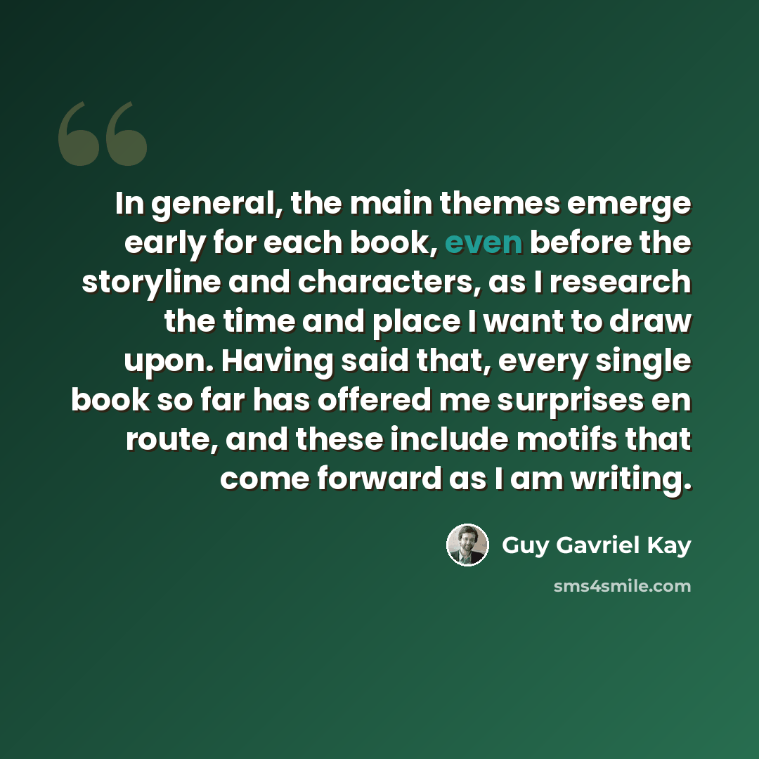 “In general, the main themes emerge early for each book, even before the storyline and characters, as I research the time and place I want to draw upon. Having said that, every single book so far has offered me surprises en route, and these include motifs that come forward as I am writing.” quote by Guy Gavriel Kay