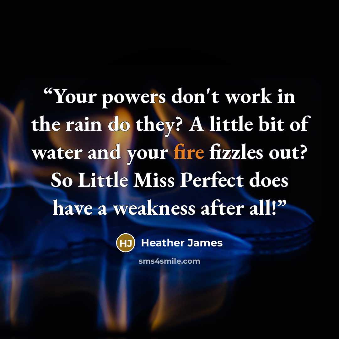 “Your powers don't work in the rain do they? A little bit of water and your fire fizzles out? So Little Miss Perfect does have a weakness after all!” quote by Heather James
