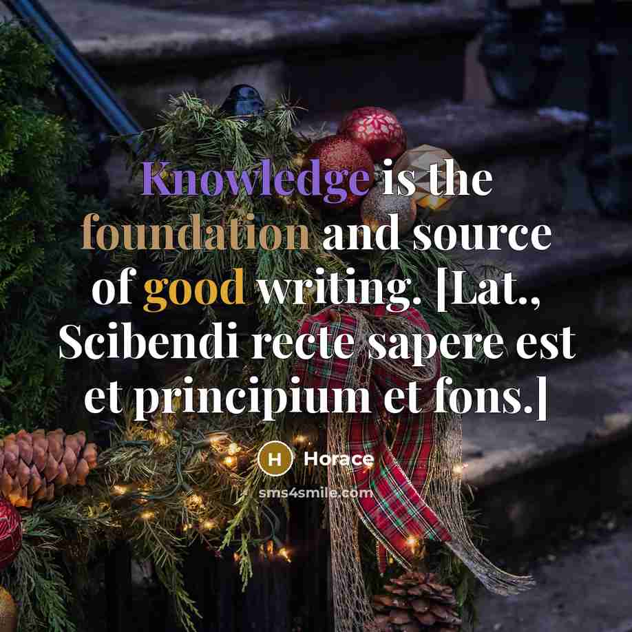 “Knowledge is the foundation and source of good writing. [Lat., Scibendi recte sapere est et principium et fons.]” quote by Horace
