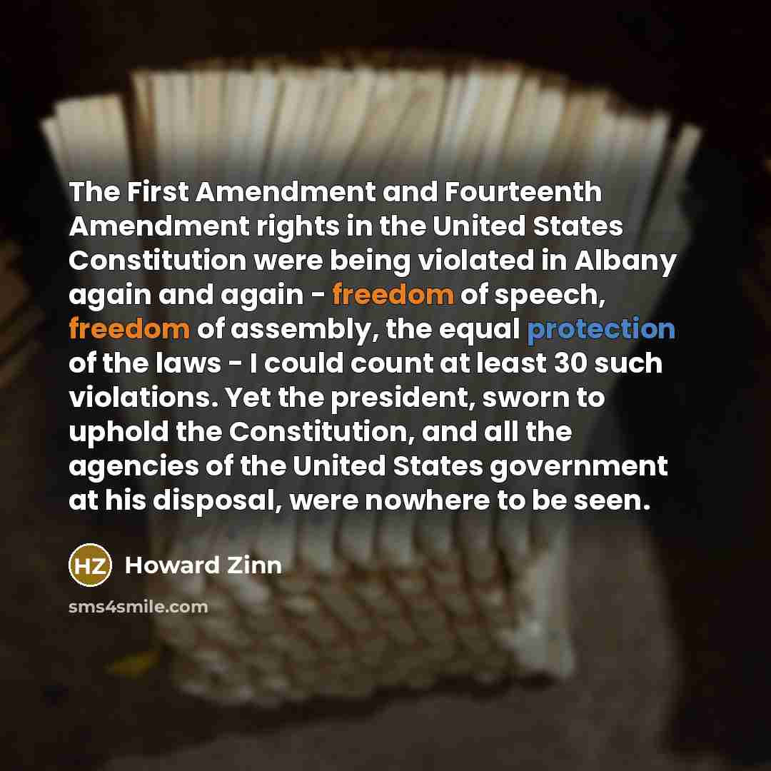 “The First Amendment and Fourteenth Amendment rights in the United States Constitution were being violated in Albany again and again - freedom of speech, freedom of assembly, the equal protection of the laws - I could count at least 30 such violations. Yet the president, sworn to uphold the…” quote by Howard Zinn
