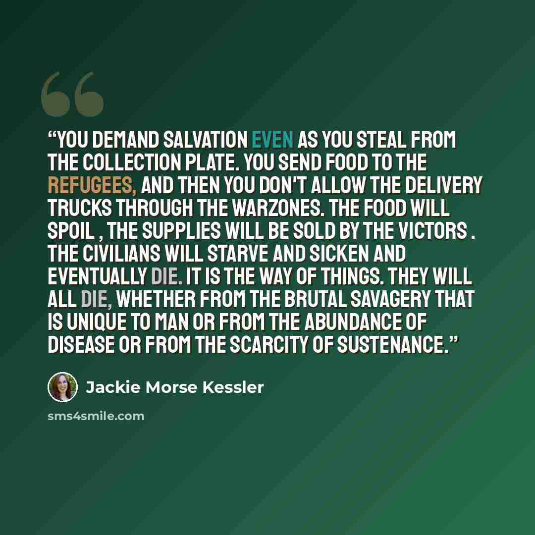 “YOU DEMAND SALVATION EVEN AS YOU STEAL FROM THE COLLECTION PLATE. YOU SEND FOOD TO THE REFUGEES, AND THEN YOU DON'T ALLOW THE DELIVERY TRUCKS THROUGH THE WARZONES. THE FOOD WILL SPOIL , THE SUPPLIES WILL BE SOLD BY THE VICTORS . THE CIVILIANS WILL STARVE AND SICKEN AND EVENTUALLY DIE. IT IS THE…” quote by Jackie Morse Kessler