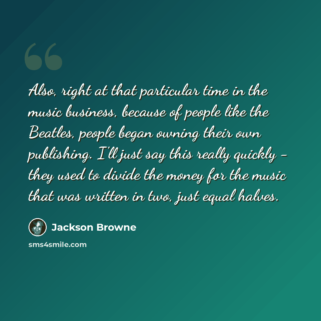 “Also, right at that particular time in the music business, because of people like the Beatles, people began owning their own publishing. I'll just say this really quickly - they used to divide the money for the music that was written in two, just equal halves.” quote by Jackson Browne