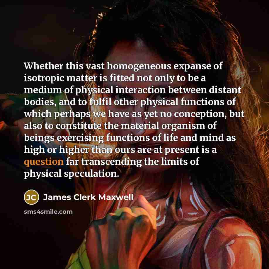 “Whether this vast homogeneous expanse of isotropic matter is fitted not only to be a medium of physical interaction between distant bodies, and to fulfil other physical functions of which perhaps we have as yet no conception, but also to constitute the material organism of beings exercising…” quote by James Clerk Maxwell