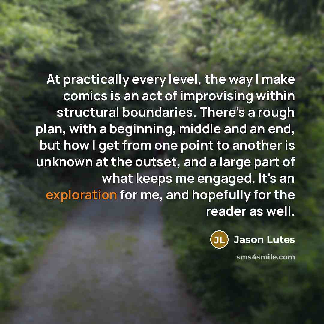 “At practically every level, the way I make comics is an act of improvising within structural boundaries. There's a rough plan, with a beginning, middle and an end, but how I get from one point to another is unknown at the outset, and a large part of what keeps me engaged. It's an exploration for…” quote by Jason Lutes