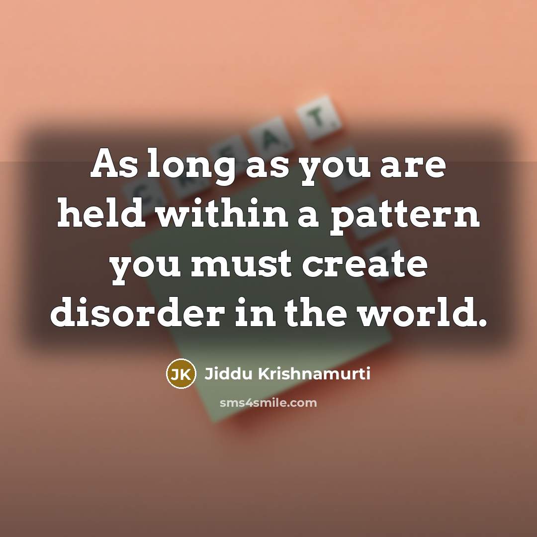“As long as you are held within a pattern you must create disorder in the world.” quote by Jiddu Krishnamurti