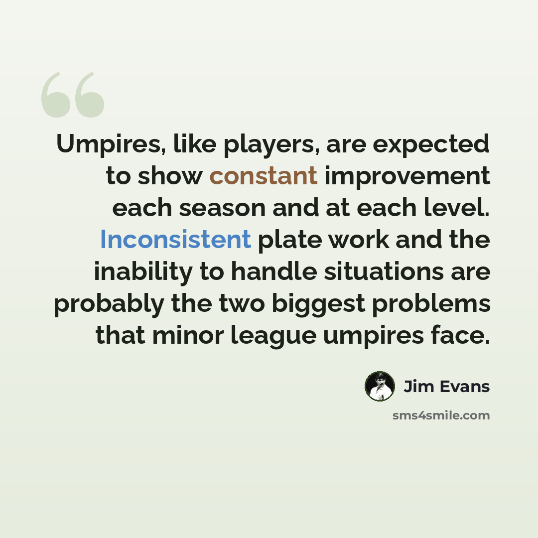 “Umpires, like players, are expected to show constant improvement each season and at each level. Inconsistent plate work and the inability to handle situations are probably the two biggest problems that minor league umpires face.” quote by Jim Evans