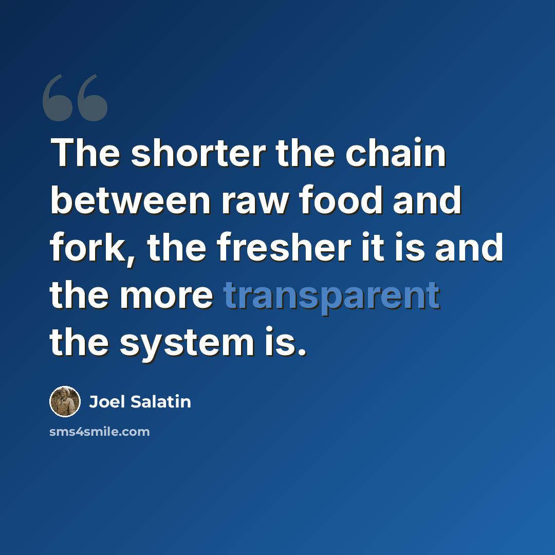 “The shorter the chain between raw food and fork, the fresher it is and the more transparent the system is.” quote by Joel Salatin