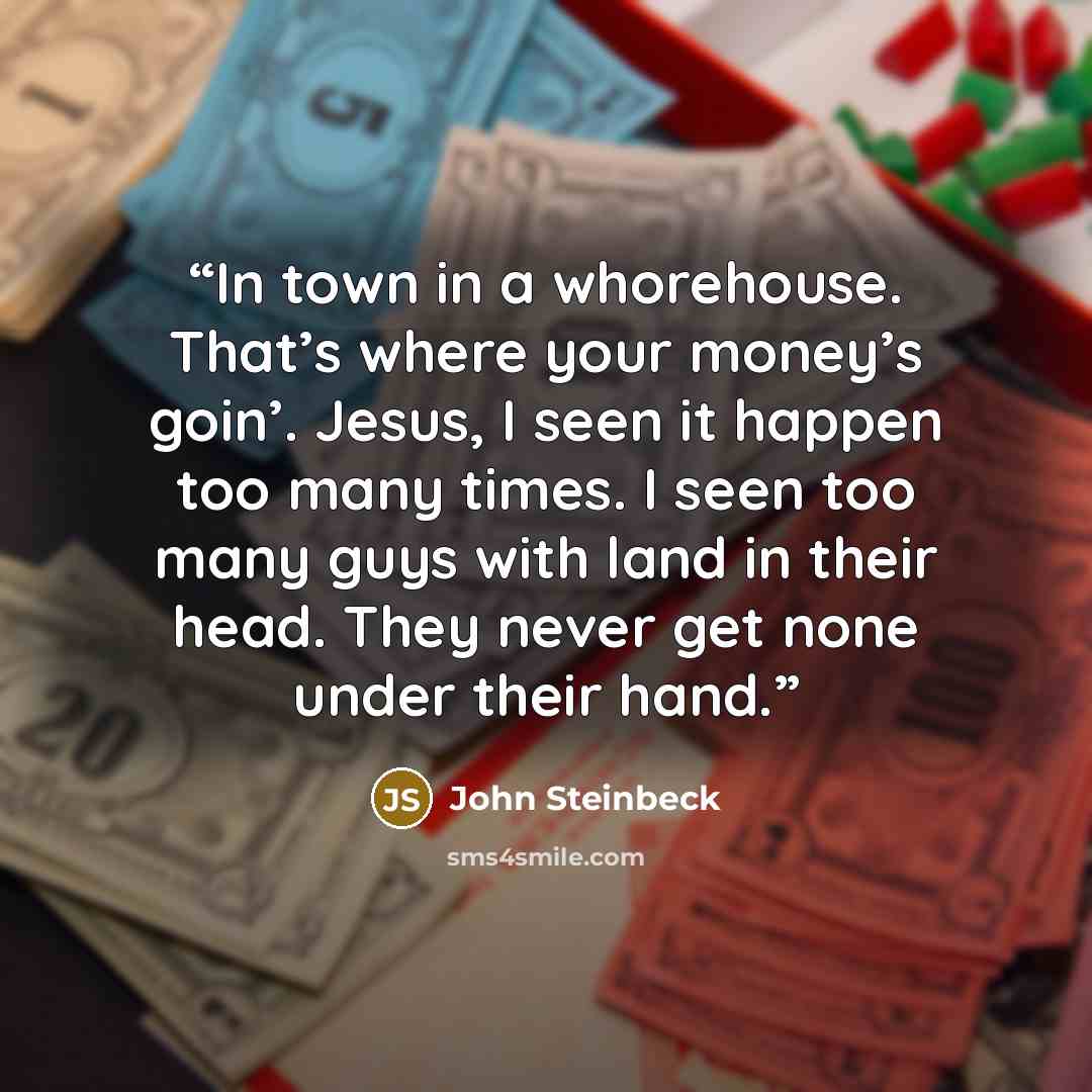 “In town in a whorehouse. That’s where your money’s goin’. Jesus, I seen it happen too many times. I seen too many guys with land in their head. They never get none under their hand.” quote by John Steinbeck