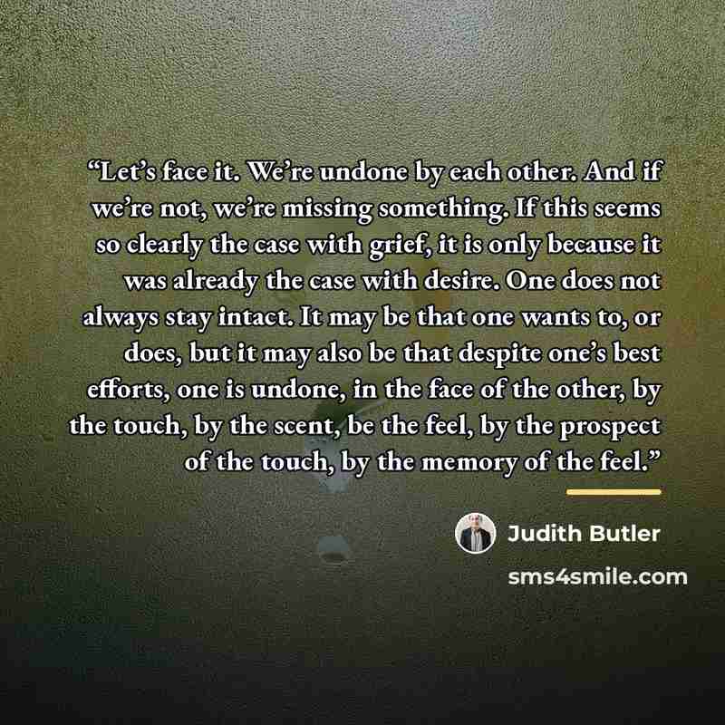 “Let’s face it. We’re undone by each other. And if we’re not, we’re missing something. If this seems so clearly the case with grief, it is only because it was already the case with desire. One does not always stay intact. It may be that one wants to, or does, but it may also be that despite one’s…” quote by Judith Butler